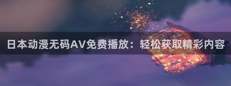 黄动漫天堂：日本动漫无码AV免费播放：轻松获取精彩内容